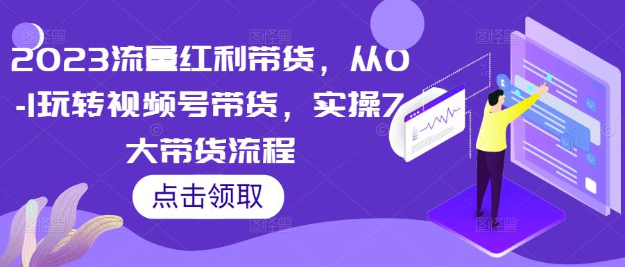 2023流量红利带货，从0-1玩转视频号带货，实操7大带货流程- 副业 - 兼职-冷颜学社