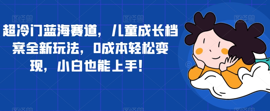 超冷门蓝海赛道，儿童成长档案全新玩法，0成本轻松变现，小白也能上手【揭秘】- 副业 - 兼职-冷颜学社