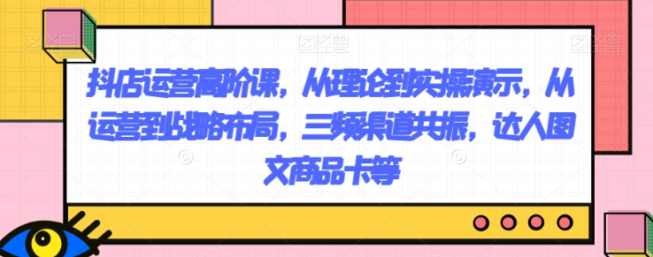 抖店运营高阶课，从理论到实操演示，从运营到战略布局，三频渠道共振，达人图文商品卡等- 副业 - 兼职-冷颜学社