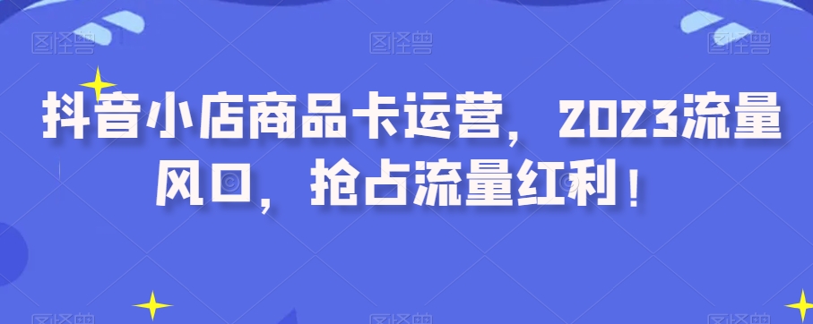 抖音小店商品卡运营，2023流量风口，抢占流量红利！- 副业 - 兼职-冷颜学社