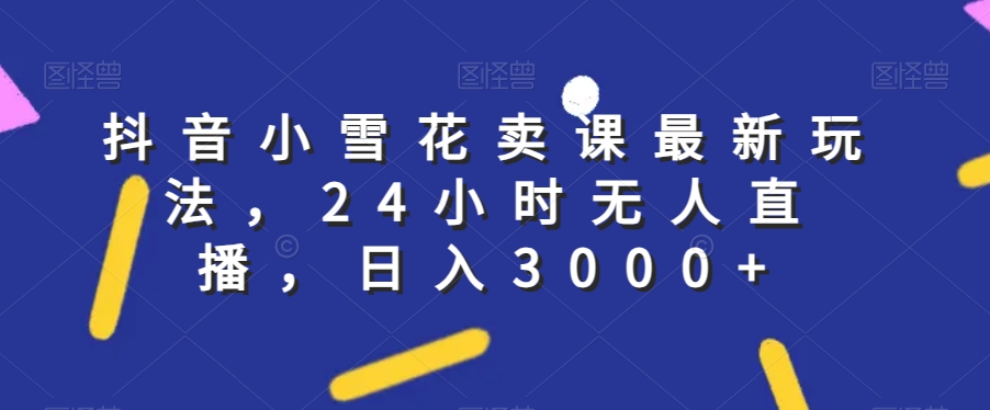 抖音小雪花卖课最新玩法，24小时无人直播，日入3000+【揭秘】- 副业 - 兼职-冷颜学社