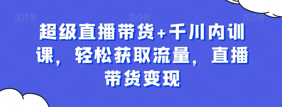 超级直播带货+千川内训课，轻松获取流量，直播带货变现- 副业 - 兼职-冷颜学社