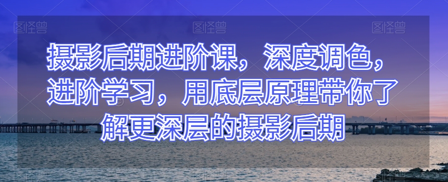 摄影后期进阶课，深度调色，进阶学习，用底层原理带你了解更深层的摄影后期- 副业 - 兼职-冷颜学社