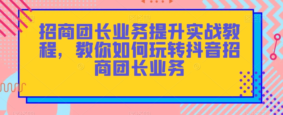 招商团长业务提升实战教程，教你如何玩转抖音招商团长业务- 副业 - 兼职-冷颜学社