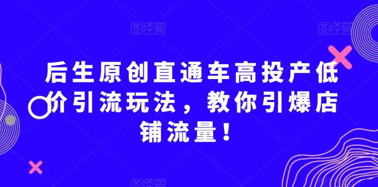 后生原创直通车高投产低价引流玩法，教你引爆店铺流量！- 副业 - 兼职-冷颜学社