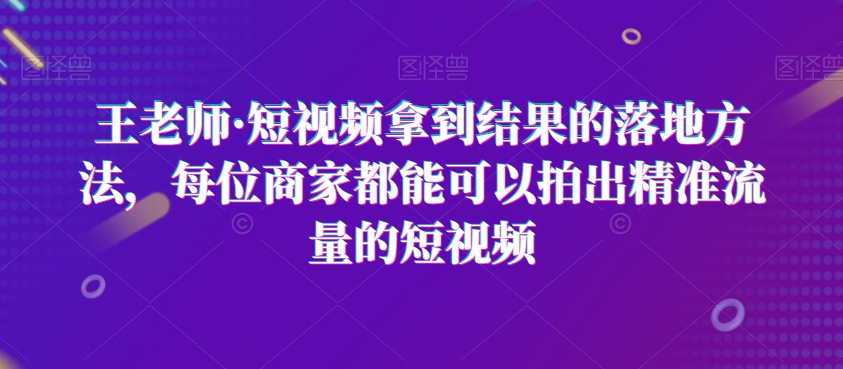 王老师·短视频拿到结果的落地方法，每位商家都能可以拍出精准流量的短视频- 副业 - 兼职-冷颜学社