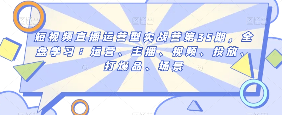 短视频直播运营型实战营第35期，全盘学习：运营、主播、视频、投放、打爆品、场景- 副业 - 兼职-冷颜学社