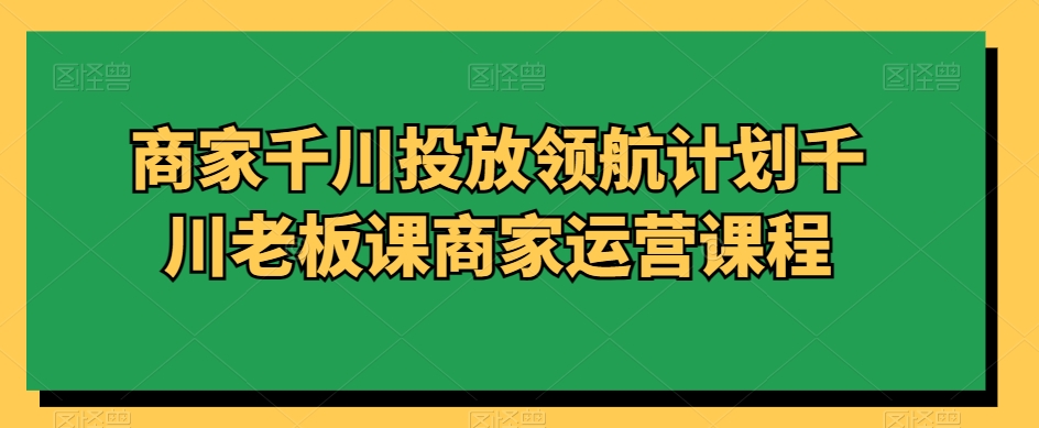 商家千川投放领航计划千川老板课商家运营课程- 副业 - 兼职-冷颜学社