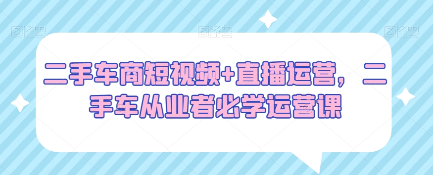 二手车商短视频+直播运营，二手车从业者必学运营课- 副业 - 兼职-冷颜学社