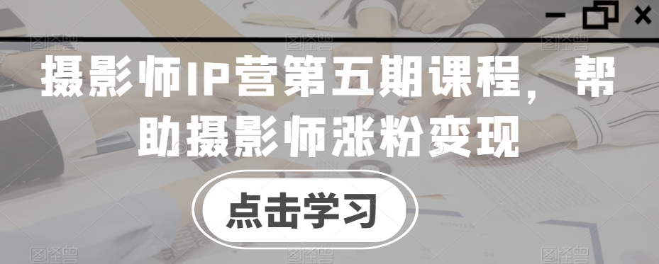 摄影师IP营第五期课程，帮助摄影师涨粉变现- 副业 - 兼职-冷颜学社