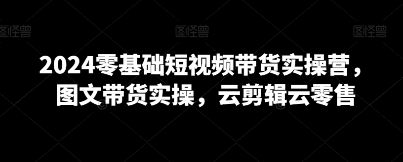 2024零基础短视频带货实操营，图文带货实操，云剪辑云零售- 副业 - 兼职-冷颜学社
