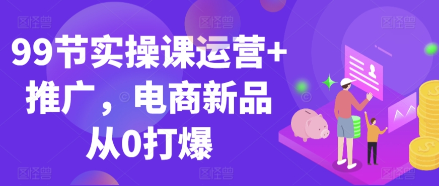 99节实操课运营+推广，电商新品从0打爆- 副业 - 兼职-冷颜学社