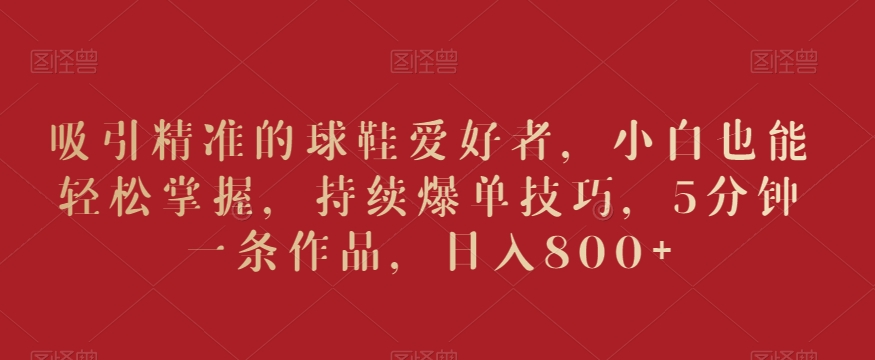 吸引精准的球鞋爱好者，小白也能轻松掌握，持续爆单技巧，5分钟一条作品，日入800+【揭秘】- 副业 - 兼职-冷颜学社