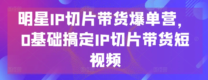 明星IP切片带货爆单营，0基础搞定IP切片带货短视频- 副业 - 兼职-冷颜学社